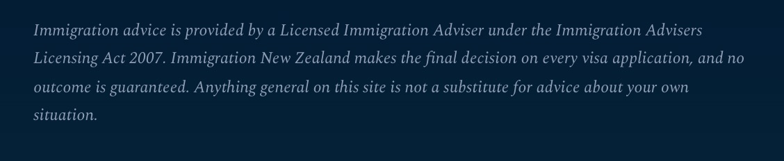 The foot of every page: ‘Immigration advice is provided by a Licensed Immigration Adviser under the Immigration Advisers Licensing Act 2007. Immigration New Zealand makes the final decision on every visa application, and no outcome is guaranteed.’